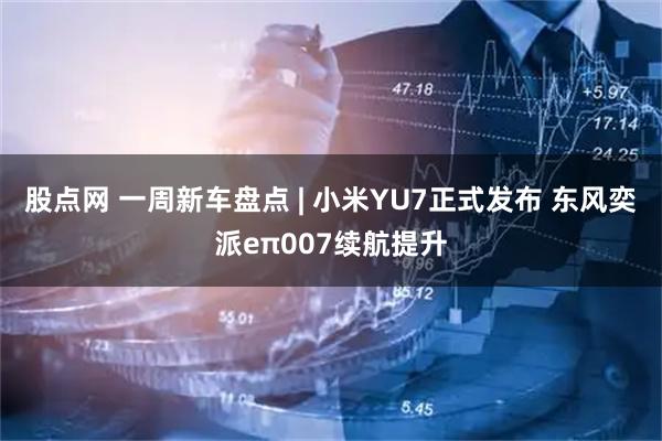 股点网 一周新车盘点 | 小米YU7正式发布 东风奕派eπ007续航提升