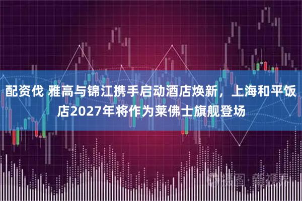 配资伐 雅高与锦江携手启动酒店焕新，上海和平饭店2027年将作为莱佛士旗舰登场