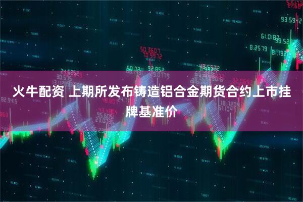 火牛配资 上期所发布铸造铝合金期货合约上市挂牌基准价