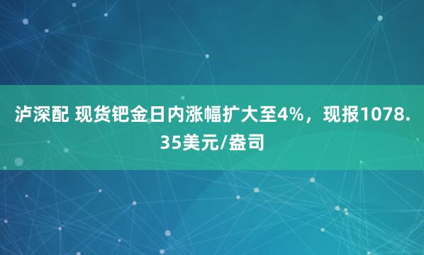 泸深配 现货钯金日内涨幅扩大至4%，现报1078.35美元/盎司