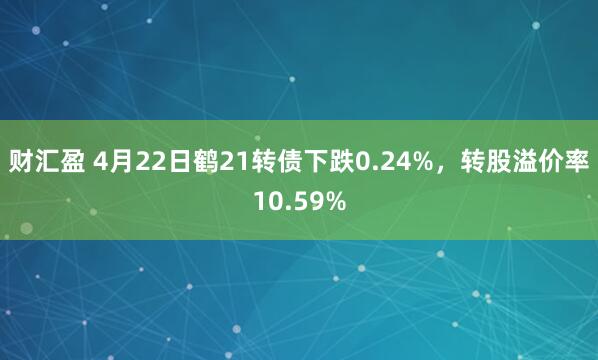 财汇盈 4月22日鹤21转债下跌0.24%，转股溢价率10.59%