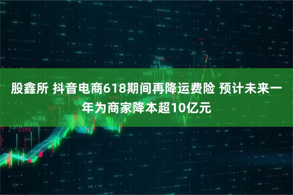 股鑫所 抖音电商618期间再降运费险 预计未来一年为商家降本超10亿元