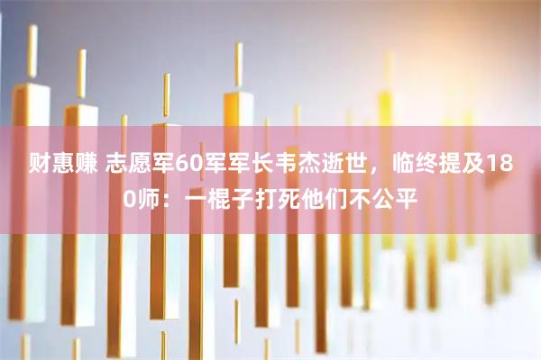 财惠赚 志愿军60军军长韦杰逝世，临终提及180师：一棍子打死他们不公平