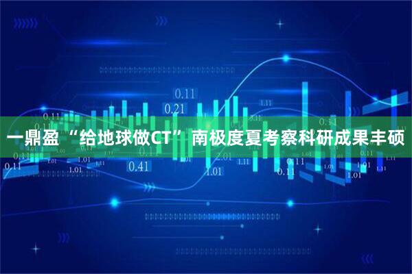 一鼎盈 “给地球做CT” 南极度夏考察科研成果丰硕