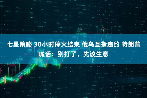 七星策略 30小时停火结束 俄乌互指违约 特朗普喊话：别打了，先谈生意