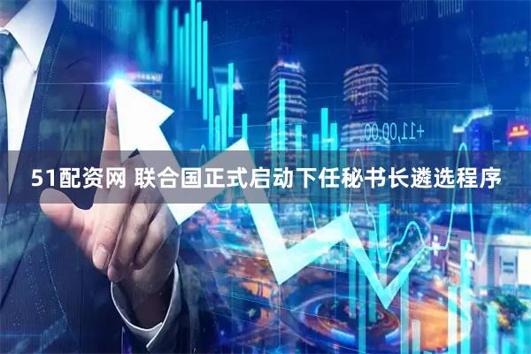 51配资网 联合国正式启动下任秘书长遴选程序