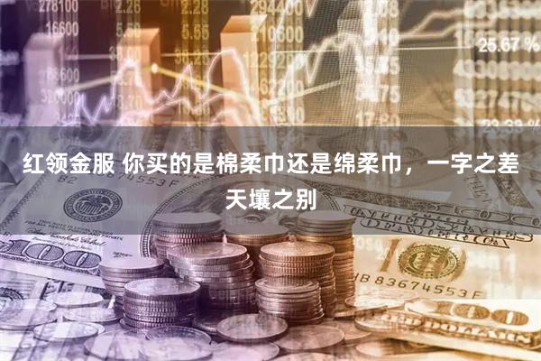 红领金服 你买的是棉柔巾还是绵柔巾，一字之差天壤之别