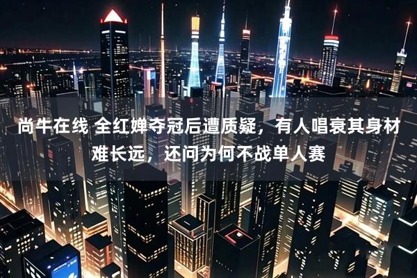 尚牛在线 全红婵夺冠后遭质疑，有人唱衰其身材难长远，还问为何不战单人赛