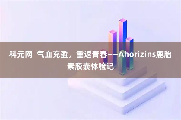 科元网  气血充盈，重返青春——Ahorizins鹿胎素胶囊体验记