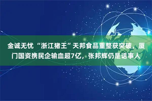 金诚无忧 “浙江猪王”天邦食品重整获突破，厦门国资携民企输血超7亿，张邦辉仍是话事人