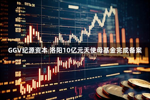 GGV纪源资本 洛阳10亿元天使母基金完成备案