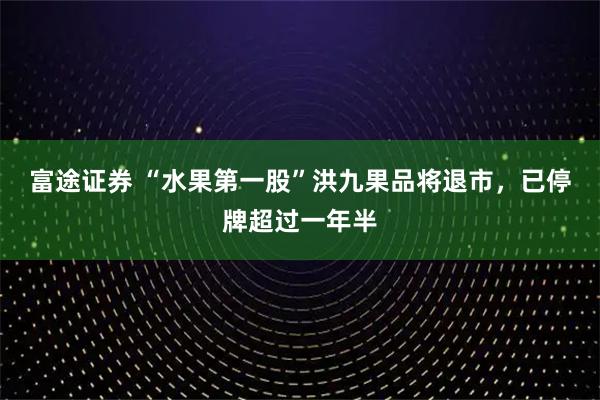 富途证券 “水果第一股”洪九果品将退市，已停牌超过一年半