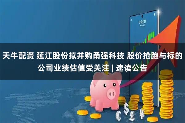 天牛配资 延江股份拟并购甬强科技 股价抢跑与标的公司业绩估值受关注 | 速读公告