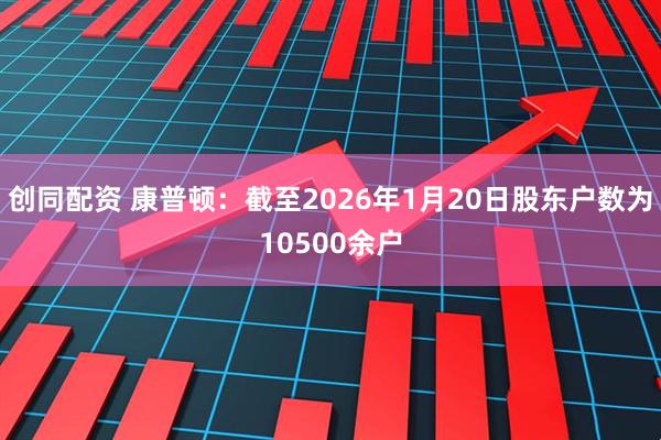 创同配资 康普顿：截至2026年1月20日股东户数为10500余户