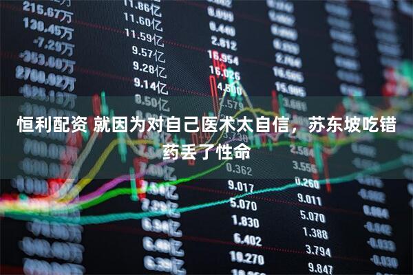 恒利配资 就因为对自己医术太自信，苏东坡吃错药丢了性命